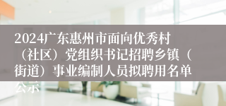 2024广东惠州市面向优秀村（社区）党组织书记招聘乡镇（街道）事业编制人员拟聘用名单公示