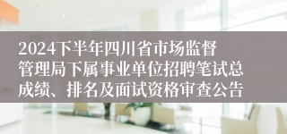 2024下半年四川省市场监督管理局下属事业单位招聘笔试总成绩、排名及面试资格审查公告