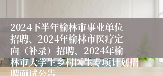 2024下半年榆林市事业单位招聘、2024年榆林市医疗定向（补录）招聘、2024年榆林市大学生乡村医生专项计划招聘面试公告