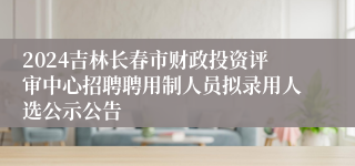 2024吉林长春市财政投资评审中心招聘聘用制人员拟录用人选公示公告