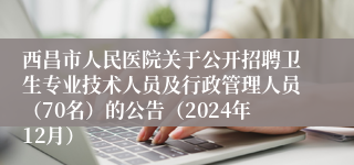 西昌市人民医院关于公开招聘卫生专业技术人员及行政管理人员（70名）的公告（2024年12月）