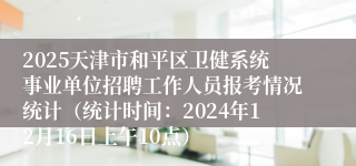 2025天津市和平区卫健系统事业单位招聘工作人员报考情况统计（统计时间：2024年12月16日上午10点）