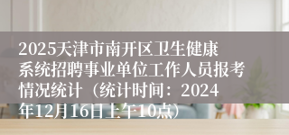 2025天津市南开区卫生健康系统招聘事业单位工作人员报考情况统计（统计时间：2024年12月16日上午10点）