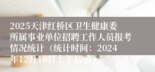 2025天津红桥区卫生健康委所属事业单位招聘工作人员报考情况统计（统计时间：2024年12月16日上午10点）