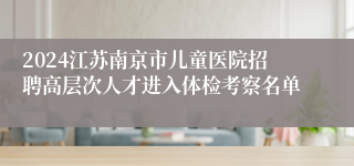 2024江苏南京市儿童医院招聘高层次人才进入体检考察名单