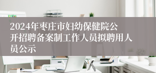 2024年枣庄市妇幼保健院公开招聘备案制工作人员拟聘用人员公示