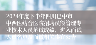 2024年度下半年四川巴中市中西医结合医院招聘员额管理专业技术人员笔试成绩、进入面试人员名单及面试相关事宜公告