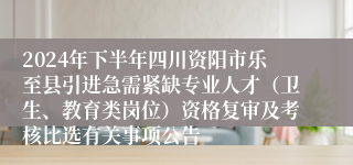 2024年下半年四川资阳市乐至县引进急需紧缺专业人才（卫生、教育类岗位）资格复审及考核比选有关事项公告