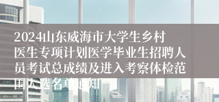 2024山东威海市大学生乡村医生专项计划医学毕业生招聘人员考试总成绩及进入考察体检范围人选名单通知