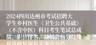 2024四川达州市考试招聘大学生乡村医生《卫生公共基础》（不含中医）科目考生笔试总成绩、职位排名、最低合格分数线及资格复审有关事宜公告