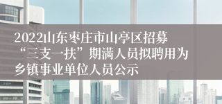 2022山东枣庄市山亭区招募“三支一扶”期满人员拟聘用为乡镇事业单位人员公示