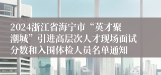 2024浙江省海宁市“英才聚潮城”引进高层次人才现场面试分数和入围体检人员名单通知