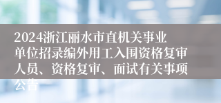 2024浙江丽水市直机关事业单位招录编外用工入围资格复审人员、资格复审、面试有关事项公告