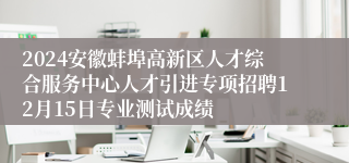 2024安徽蚌埠高新区人才综合服务中心人才引进专项招聘12月15日专业测试成绩