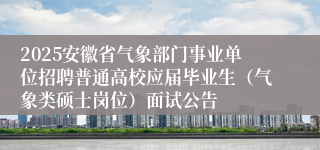 2025安徽省气象部门事业单位招聘普通高校应届毕业生（气象类硕士岗位）面试公告