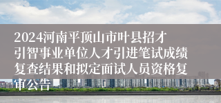 2024河南平顶山市叶县招才引智事业单位人才引进笔试成绩复查结果和拟定面试人员资格复审公告