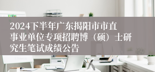 2024下半年广东揭阳市市直事业单位专项招聘博（硕）士研究生笔试成绩公告