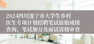 2024四川遂宁市大学生乡村医生专项计划招聘笔试原始成绩查询、笔试加分及面试资格审查相关事宜公告