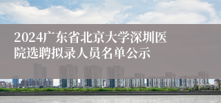 2024广东省北京大学深圳医院选聘拟录人员名单公示