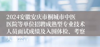 2024安徽安庆市桐城市中医医院等单位招聘成熟型专业技术人员面试成绩及入围体检、考察人选公告