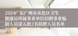 2024广东广州市从化区卫生健康局所属事业单位招聘事业编制人员第五批2名拟聘人员名单公示
