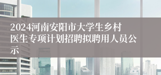 2024河南安阳市大学生乡村医生专项计划招聘拟聘用人员公示