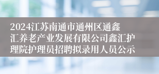 2024江苏南通市通州区通鑫汇养老产业发展有限公司鑫汇护理院护理员招聘拟录用人员公示