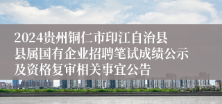 2024贵州铜仁市印江自治县县属国有企业招聘笔试成绩公示及资格复审相关事宜公告