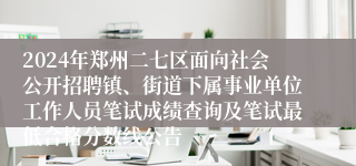 2024年郑州二七区面向社会公开招聘镇、街道下属事业单位工作人员笔试成绩查询及笔试最低合格分数线公告