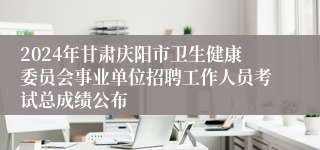 2024年甘肃庆阳市卫生健康委员会事业单位招聘工作人员考试总成绩公布