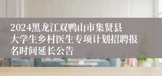 2024黑龙江双鸭山市集贤县大学生乡村医生专项计划招聘报名时间延长公告