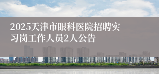 2025天津市眼科医院招聘实习岗工作人员2人公告