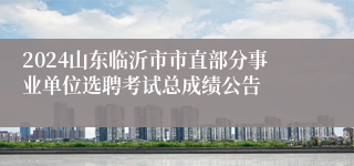 2024山东临沂市市直部分事业单位选聘考试总成绩公告