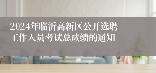 2024年临沂高新区公开选聘工作人员考试总成绩的通知