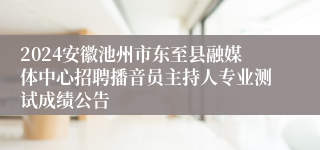 2024安徽池州市东至县融媒体中心招聘播音员主持人专业测试成绩公告