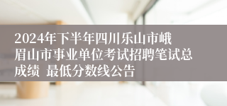 2024年下半年四川乐山市峨眉山市事业单位考试招聘笔试总成绩  最低分数线公告   