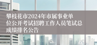 攀枝花市2024年市属事业单位公开考试招聘工作人员笔试总成绩排名公告