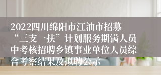 2022四川绵阳市江油市招募“三支一扶”计划服务期满人员中考核招聘乡镇事业单位人员综合考察结果及拟聘公示