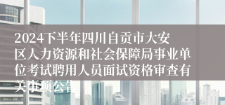 2024下半年四川自贡市大安区人力资源和社会保障局事业单位考试聘用人员面试资格审查有关事项公告