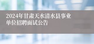 2024年甘肃天水清水县事业单位招聘面试公告