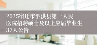 2025宿迁市泗洪县第一人民医院招聘硕士及以上应届毕业生37人公告