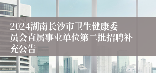 2024湖南长沙市卫生健康委员会直属事业单位第二批招聘补充公告