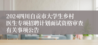 2024四川自贡市大学生乡村医生专项招聘计划面试资格审查有关事项公告