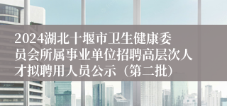 2024湖北十堰市卫生健康委员会所属事业单位招聘高层次人才拟聘用人员公示（第二批）