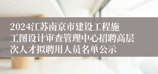 2024江苏南京市建设工程施工图设计审查管理中心招聘高层次人才拟聘用人员名单公示