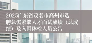 2025广东省茂名市高州市选聘急需紧缺人才面试成绩（总成绩）及入围体检人员公告