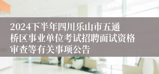 2024下半年四川乐山市五通桥区事业单位考试招聘面试资格审查等有关事项公告