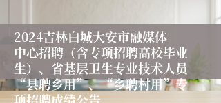 2024吉林白城大安市融媒体中心招聘（含专项招聘高校毕业生）、省基层卫生专业技术人员“县聘乡用”、“乡聘村用”专项招聘成绩公告