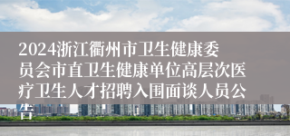 2024浙江衢州市卫生健康委员会市直卫生健康单位高层次医疗卫生人才招聘入围面谈人员公告