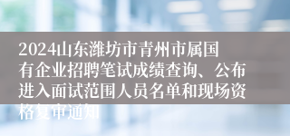 2024山东潍坊市青州市属国有企业招聘笔试成绩查询、公布进入面试范围人员名单和现场资格复审通知